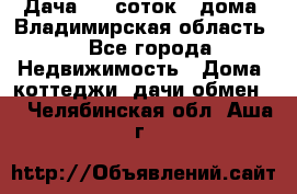 Дача 8,5 соток.2 дома. Владимирская область. - Все города Недвижимость » Дома, коттеджи, дачи обмен   . Челябинская обл.,Аша г.